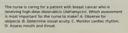 The nurse is caring for a patient with breast cancer who is receiving high-dose doxorubicin (Adriamycin). Which assessment is most important for the nurse to make? A. Observe for alopecia. B. Determine visual acuity. C. Monitor cardiac rhythm. D. Assess mouth and throat.