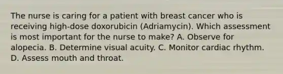 The nurse is caring for a patient with breast cancer who is receiving high-dose doxorubicin (Adriamycin). Which assessment is most important for the nurse to make? A. Observe for alopecia. B. Determine visual acuity. C. Monitor cardiac rhythm. D. Assess mouth and throat.