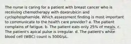 The nurse is caring for a patient with breast cancer who is receiving chemotherapy with doxorubicin and cyclophosphamide. Which assessment finding is most important to communicate to the health care provider? a. The patient complains of fatigue. b. The patient eats only 25% of meals. c. The patient's apical pulse is irregular. d. The patient's white blood cell (WBC) count is 5000/μL.