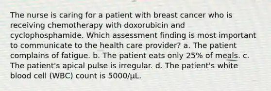 The nurse is caring for a patient with breast cancer who is receiving chemotherapy with doxorubicin and cyclophosphamide. Which assessment finding is most important to communicate to the health care provider? a. The patient complains of fatigue. b. The patient eats only 25% of meals. c. The patient's apical pulse is irregular. d. The patient's white blood cell (WBC) count is 5000/μL.