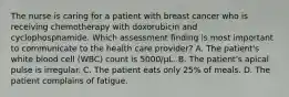 The nurse is caring for a patient with breast cancer who is receiving chemotherapy with doxorubicin and cyclophosphamide. Which assessment finding is most important to communicate to the health care provider? A. The patient's white blood cell (WBC) count is 5000/μL. B. The patient's apical pulse is irregular. C. The patient eats only 25% of meals. D. The patient complains of fatigue.