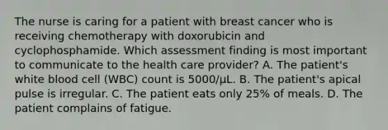 The nurse is caring for a patient with breast cancer who is receiving chemotherapy with doxorubicin and cyclophosphamide. Which assessment finding is most important to communicate to the health care provider? A. The patient's white blood cell (WBC) count is 5000/μL. B. The patient's apical pulse is irregular. C. The patient eats only 25% of meals. D. The patient complains of fatigue.