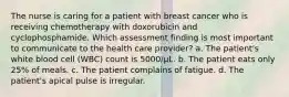 The nurse is caring for a patient with breast cancer who is receiving chemotherapy with doxorubicin and cyclophosphamide. Which assessment finding is most important to communicate to the health care provider? a. The patient's white blood cell (WBC) count is 5000/μL. b. The patient eats only 25% of meals. c. The patient complains of fatigue. d. The patient's apical pulse is irregular.