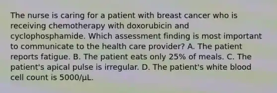 The nurse is caring for a patient with breast cancer who is receiving chemotherapy with doxorubicin and cyclophosphamide. Which assessment finding is most important to communicate to the health care provider? A. The patient reports fatigue. B. The patient eats only 25% of meals. C. The patient's apical pulse is irregular. D. The patient's white blood cell count is 5000/μL.