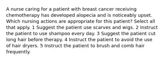 A nurse caring for a patient with breast cancer receiving chemotherapy has developed alopecia and is noticeably upset. Which nursing actions are appropriate for this patient? Select all that apply. 1 Suggest the patient use scarves and wigs. 2 Instruct the patient to use shampoo every day. 3 Suggest the patient cut long hair before therapy. 4 Instruct the patient to avoid the use of hair dryers. 5 Instruct the patient to brush and comb hair frequently.