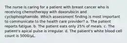 The nurse is caring for a patient with breast cancer who is receiving chemotherapy with doxorubicin and cyclophosphamide. Which assessment finding is most important to communicate to the health care provider? a. The patient reports fatigue. b. The patient eats only 25% of meals. c. The patient's apical pulse is irregular. d. The patient's white blood cell count is 5000/μL.