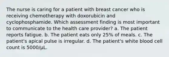 The nurse is caring for a patient with breast cancer who is receiving chemotherapy with doxorubicin and cyclophosphamide. Which assessment finding is most important to communicate to the health care provider? a. The patient reports fatigue. b. The patient eats only 25% of meals. c. The patient's apical pulse is irregular. d. The patient's white blood cell count is 5000/μL.