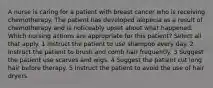 A nurse is caring for a patient with breast cancer who is receiving chemotherapy. The patient has developed alopecia as a result of chemotherapy and is noticeably upset about what happened. Which nursing actions are appropriate for this patient? Select all that apply. 1 Instruct the patient to use shampoo every day. 2 Instruct the patient to brush and comb hair frequently. 3 Suggest the patient use scarves and wigs. 4 Suggest the patient cut long hair before therapy. 5 Instruct the patient to avoid the use of hair dryers.