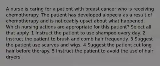 A nurse is caring for a patient with breast cancer who is receiving chemotherapy. The patient has developed alopecia as a result of chemotherapy and is noticeably upset about what happened. Which nursing actions are appropriate for this patient? Select all that apply. 1 Instruct the patient to use shampoo every day. 2 Instruct the patient to brush and comb hair frequently. 3 Suggest the patient use scarves and wigs. 4 Suggest the patient cut long hair before therapy. 5 Instruct the patient to avoid the use of hair dryers.