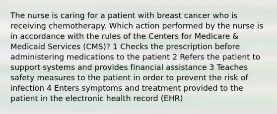 The nurse is caring for a patient with breast cancer who is receiving chemotherapy. Which action performed by the nurse is in accordance with the rules of the Centers for Medicare & Medicaid Services (CMS)? 1 Checks the prescription before administering medications to the patient 2 Refers the patient to support systems and provides financial assistance 3 Teaches safety measures to the patient in order to prevent the risk of infection 4 Enters symptoms and treatment provided to the patient in the electronic health record (EHR)