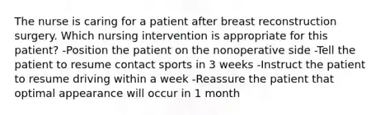 The nurse is caring for a patient after breast reconstruction surgery. Which nursing intervention is appropriate for this patient? -Position the patient on the nonoperative side -Tell the patient to resume contact sports in 3 weeks -Instruct the patient to resume driving within a week -Reassure the patient that optimal appearance will occur in 1 month