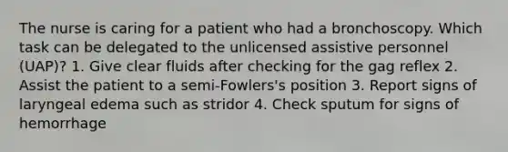 The nurse is caring for a patient who had a bronchoscopy. Which task can be delegated to the unlicensed assistive personnel (UAP)? 1. Give clear fluids after checking for the gag reflex 2. Assist the patient to a semi-Fowlers's position 3. Report signs of laryngeal edema such as stridor 4. Check sputum for signs of hemorrhage