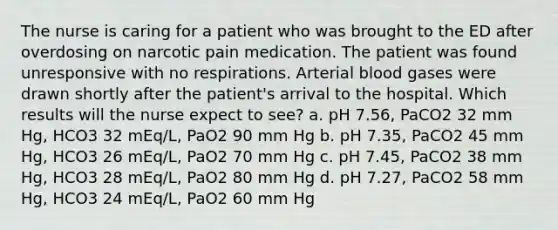 The nurse is caring for a patient who was brought to the ED after overdosing on narcotic pain medication. The patient was found unresponsive with no respirations. Arterial blood gases were drawn shortly after the patient's arrival to the hospital. Which results will the nurse expect to see? a. pH 7.56, PaCO2 32 mm Hg, HCO3 32 mEq/L, PaO2 90 mm Hg b. pH 7.35, PaCO2 45 mm Hg, HCO3 26 mEq/L, PaO2 70 mm Hg c. pH 7.45, PaCO2 38 mm Hg, HCO3 28 mEq/L, PaO2 80 mm Hg d. pH 7.27, PaCO2 58 mm Hg, HCO3 24 mEq/L, PaO2 60 mm Hg