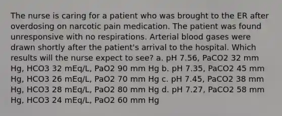 The nurse is caring for a patient who was brought to the ER after overdosing on narcotic pain medication. The patient was found unresponsive with no respirations. Arterial blood gases were drawn shortly after the patient's arrival to the hospital. Which results will the nurse expect to see? a. pH 7.56, PaCO2 32 mm Hg, HCO3 32 mEq/L, PaO2 90 mm Hg b. pH 7.35, PaCO2 45 mm Hg, HCO3 26 mEq/L, PaO2 70 mm Hg c. pH 7.45, PaCO2 38 mm Hg, HCO3 28 mEq/L, PaO2 80 mm Hg d. pH 7.27, PaCO2 58 mm Hg, HCO3 24 mEq/L, PaO2 60 mm Hg