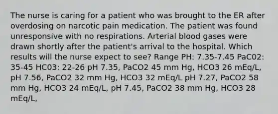 The nurse is caring for a patient who was brought to the ER after overdosing on narcotic pain medication. The patient was found unresponsive with no respirations. Arterial blood gases were drawn shortly after the patient's arrival to the hospital. Which results will the nurse expect to see? Range PH: 7.35-7.45 PaC02: 35-45 HC03: 22-26 pH 7.35, PaCO2 45 mm Hg, HCO3 26 mEq/L, pH 7.56, PaCO2 32 mm Hg, HCO3 32 mEq/L pH 7.27, PaCO2 58 mm Hg, HCO3 24 mEq/L, pH 7.45, PaCO2 38 mm Hg, HCO3 28 mEq/L,