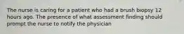 The nurse is caring for a patient who had a brush biopsy 12 hours ago. The presence of what assessment finding should prompt the nurse to notify the physician