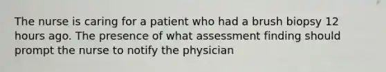 The nurse is caring for a patient who had a brush biopsy 12 hours ago. The presence of what assessment finding should prompt the nurse to notify the physician