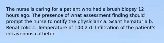 The nurse is caring for a patient who had a brush biopsy 12 hours ago. The presence of what assessment finding should prompt the nurse to notify the physician? a. Scant hematuria b. Renal colic c. Temperature of 100.2 d. Infiltration of the patient's intravenous catheter