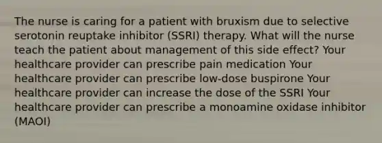 The nurse is caring for a patient with bruxism due to selective serotonin reuptake inhibitor (SSRI) therapy. What will the nurse teach the patient about management of this side effect? Your healthcare provider can prescribe pain medication Your healthcare provider can prescribe low-dose buspirone Your healthcare provider can increase the dose of the SSRI Your healthcare provider can prescribe a monoamine oxidase inhibitor (MAOI)