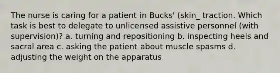 The nurse is caring for a patient in Bucks' (skin_ traction. Which task is best to delegate to unlicensed assistive personnel (with supervision)? a. turning and repositioning b. inspecting heels and sacral area c. asking the patient about muscle spasms d. adjusting the weight on the apparatus