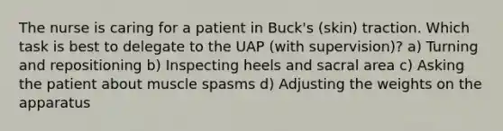 The nurse is caring for a patient in Buck's (skin) traction. Which task is best to delegate to the UAP (with supervision)? a) Turning and repositioning b) Inspecting heels and sacral area c) Asking the patient about muscle spasms d) Adjusting the weights on the apparatus