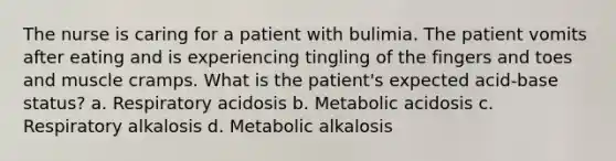 The nurse is caring for a patient with bulimia. The patient vomits after eating and is experiencing tingling of the fingers and toes and muscle cramps. What is the patient's expected acid-base status? a. Respiratory acidosis b. Metabolic acidosis c. Respiratory alkalosis d. Metabolic alkalosis