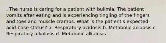 . The nurse is caring for a patient with bulimia. The patient vomits after eating and is experiencing tingling of the fingers and toes and muscle cramps. What is the patient's expected acid-base status? a. Respiratory acidosis b. Metabolic acidosis c. Respiratory alkalosis d. Metabolic alkalosis