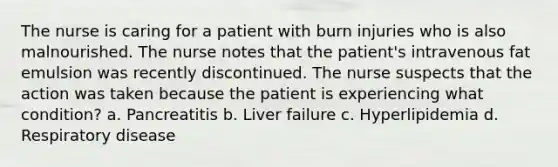 The nurse is caring for a patient with burn injuries who is also malnourished. The nurse notes that the patient's intravenous fat emulsion was recently discontinued. The nurse suspects that the action was taken because the patient is experiencing what condition? a. Pancreatitis b. Liver failure c. Hyperlipidemia d. Respiratory disease