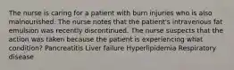 The nurse is caring for a patient with burn injuries who is also malnourished. The nurse notes that the patient's intravenous fat emulsion was recently discontinued. The nurse suspects that the action was taken because the patient is experiencing what condition? Pancreatitis Liver failure Hyperlipidemia Respiratory disease