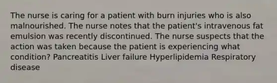 The nurse is caring for a patient with burn injuries who is also malnourished. The nurse notes that the patient's intravenous fat emulsion was recently discontinued. The nurse suspects that the action was taken because the patient is experiencing what condition? Pancreatitis Liver failure Hyperlipidemia Respiratory disease