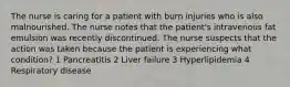 The nurse is caring for a patient with burn injuries who is also malnourished. The nurse notes that the patient's intravenous fat emulsion was recently discontinued. The nurse suspects that the action was taken because the patient is experiencing what condition? 1 Pancreatitis 2 Liver failure 3 Hyperlipidemia 4 Respiratory disease