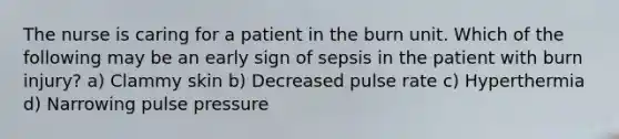 The nurse is caring for a patient in the burn unit. Which of the following may be an early sign of sepsis in the patient with burn injury? a) Clammy skin b) Decreased pulse rate c) Hyperthermia d) Narrowing pulse pressure