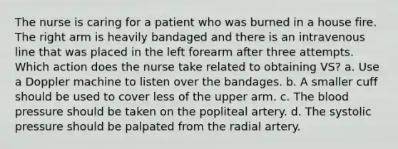 The nurse is caring for a patient who was burned in a house fire. The right arm is heavily bandaged and there is an intravenous line that was placed in the left forearm after three attempts. Which action does the nurse take related to obtaining VS? a. Use a Doppler machine to listen over the bandages. b. A smaller cuff should be used to cover less of the upper arm. c. The blood pressure should be taken on the popliteal artery. d. The systolic pressure should be palpated from the radial artery.