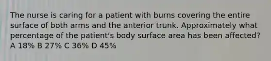 The nurse is caring for a patient with burns covering the entire surface of both arms and the anterior trunk. Approximately what percentage of the patient's body surface area has been affected? A 18% B 27% C 36% D 45%