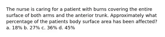 The nurse is caring for a patient with burns covering the entire surface of both arms and the anterior trunk. Approximately what percentage of the patients body surface area has been affected? a. 18% b. 27% c. 36% d. 45%