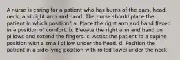 A nurse is caring for a patient who has burns of the ears, head, neck, and right arm and hand. The nurse should place the patient in which position? a. Place the right arm and hand flexed in a position of comfort. b. Elevate the right arm and hand on pillows and extend the fingers. c. Assist the patient to a supine position with a small pillow under the head. d. Position the patient in a side-lying position with rolled towel under the neck