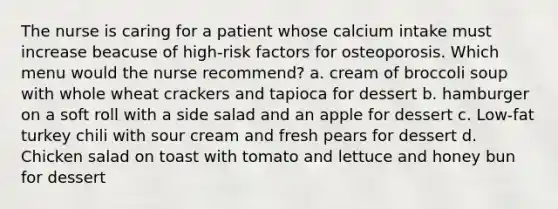 The nurse is caring for a patient whose calcium intake must increase beacuse of high-risk factors for osteoporosis. Which menu would the nurse recommend? a. cream of broccoli soup with whole wheat crackers and tapioca for dessert b. hamburger on a soft roll with a side salad and an apple for dessert c. Low-fat turkey chili with sour cream and fresh pears for dessert d. Chicken salad on toast with tomato and lettuce and honey bun for dessert