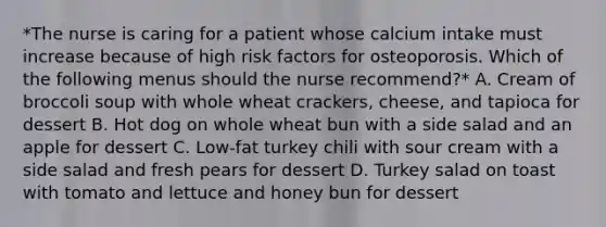 *The nurse is caring for a patient whose calcium intake must increase because of high risk factors for osteoporosis. Which of the following menus should the nurse recommend?* A. Cream of broccoli soup with whole wheat crackers, cheese, and tapioca for dessert B. Hot dog on whole wheat bun with a side salad and an apple for dessert C. Low-fat turkey chili with sour cream with a side salad and fresh pears for dessert D. Turkey salad on toast with tomato and lettuce and honey bun for dessert