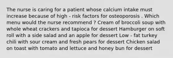 The nurse is caring for a patient whose calcium intake must increase because of high - risk factors for osteoporosis . Which menu would the nurse recommend ? Cream of broccoli soup with whole wheat crackers and tapioca for dessert Hamburger on soft roll with a side salad and an apple for dessert Low - fat turkey chili with sour cream and fresh pears for dessert Chicken salad on toast with tomato and lettuce and honey bun for dessert