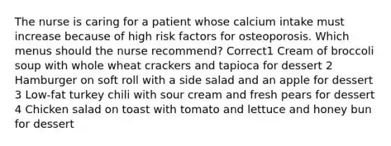 The nurse is caring for a patient whose calcium intake must increase because of high risk factors for osteoporosis. Which menus should the nurse recommend? Correct1 Cream of broccoli soup with whole wheat crackers and tapioca for dessert 2 Hamburger on soft roll with a side salad and an apple for dessert 3 Low-fat turkey chili with sour cream and fresh pears for dessert 4 Chicken salad on toast with tomato and lettuce and honey bun for dessert