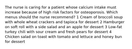 The nurse is caring for a patient whose calcium intake must increase because of high risk factors for osteoporosis. Which menus should the nurse recommend? 1 Cream of broccoli soup with whole wheat crackers and tapioca for dessert 2 Hamburger on soft roll with a side salad and an apple for dessert 3 Low-fat turkey chili with sour cream and fresh pears for dessert 4 Chicken salad on toast with tomato and lettuce and honey bun for dessert