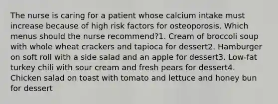 The nurse is caring for a patient whose calcium intake must increase because of high risk factors for osteoporosis. Which menus should the nurse recommend?1. Cream of broccoli soup with whole wheat crackers and tapioca for dessert2. Hamburger on soft roll with a side salad and an apple for dessert3. Low-fat turkey chili with sour cream and fresh pears for dessert4. Chicken salad on toast with tomato and lettuce and honey bun for dessert