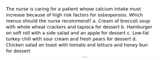 The nurse is caring for a patient whose calcium intake must increase because of high risk factors for osteoporosis. Which menus should the nurse recommend? a. Cream of broccoli soup with whole wheat crackers and tapioca for dessert b. Hamburger on soft roll with a side salad and an apple for dessert c. Low-fat turkey chili with sour cream and fresh pears for dessert d. Chicken salad on toast with tomato and lettuce and honey bun for dessert