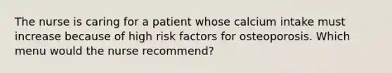 The nurse is caring for a patient whose calcium intake must increase because of high risk factors for osteoporosis. Which menu would the nurse recommend?