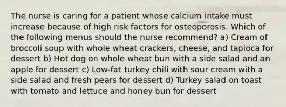 The nurse is caring for a patient whose calcium intake must increase because of high risk factors for osteoporosis. Which of the following menus should the nurse recommend? a) Cream of broccoli soup with whole wheat crackers, cheese, and tapioca for dessert b) Hot dog on whole wheat bun with a side salad and an apple for dessert c) Low-fat turkey chili with sour cream with a side salad and fresh pears for dessert d) Turkey salad on toast with tomato and lettuce and honey bun for dessert