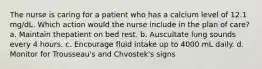 The nurse is caring for a patient who has a calcium level of 12.1 mg/dL. Which action would the nurse include in the plan of care? a. Maintain thepatient on bed rest. b. Auscultate lung sounds every 4 hours. c. Encourage fluid intake up to 4000 mL daily. d. Monitor for Trousseau's and Chvostek's signs