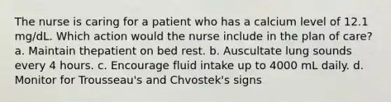 The nurse is caring for a patient who has a calcium level of 12.1 mg/dL. Which action would the nurse include in the plan of care? a. Maintain thepatient on bed rest. b. Auscultate lung sounds every 4 hours. c. Encourage fluid intake up to 4000 mL daily. d. Monitor for Trousseau's and Chvostek's signs