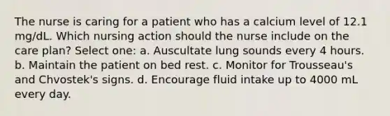 The nurse is caring for a patient who has a calcium level of 12.1 mg/dL. Which nursing action should the nurse include on the care plan? Select one: a. Auscultate lung sounds every 4 hours. b. Maintain the patient on bed rest. c. Monitor for Trousseau's and Chvostek's signs. d. Encourage fluid intake up to 4000 mL every day.