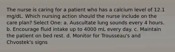 The nurse is caring for a patient who has a calcium level of 12.1 mg/dL. Which nursing action should the nurse include on the care plan? Select One: a. Auscultate lung sounds every 4 hours. b. Encourage fluid intake up to 4000 mL every day. c. Maintain the patient on bed rest. d. Monitor for Trousseau's and Chvostek's signs