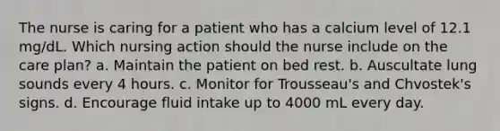 The nurse is caring for a patient who has a calcium level of 12.1 mg/dL. Which nursing action should the nurse include on the care plan? a. Maintain the patient on bed rest. b. Auscultate lung sounds every 4 hours. c. Monitor for Trousseau's and Chvostek's signs. d. Encourage fluid intake up to 4000 mL every day.